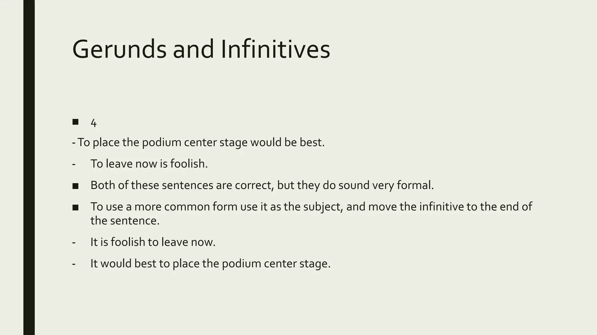 Gerunds and Infinitives
■ 4
-To place the podium center stage would be best.
- To leave now is foolish.
■ Both of these sentences are correct, but they do sound very formal.
■ To use a more common form use it as the subject, and move the infinitive to the end of
the sentence.
- It is foolish to leave now.
- It would best to place the podium center stage.
 