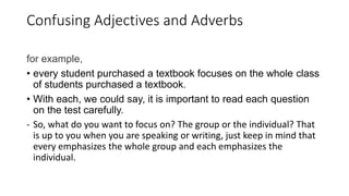 Confusing Adjectives and Adverbs
for example,
• every student purchased a textbook focuses on the whole class
of students purchased a textbook.
• With each, we could say, it is important to read each question
on the test carefully.
- So, what do you want to focus on? The group or the individual? That
is up to you when you are speaking or writing, just keep in mind that
every emphasizes the whole group and each emphasizes the
individual.
 