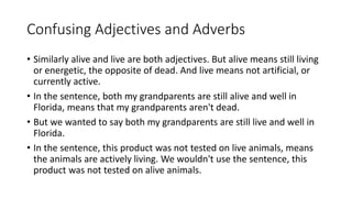 Confusing Adjectives and Adverbs
• Similarly alive and live are both adjectives. But alive means still living
or energetic, the opposite of dead. And live means not artificial, or
currently active.
• In the sentence, both my grandparents are still alive and well in
Florida, means that my grandparents aren't dead.
• But we wanted to say both my grandparents are still live and well in
Florida.
• In the sentence, this product was not tested on live animals, means
the animals are actively living. We wouldn't use the sentence, this
product was not tested on alive animals.
 