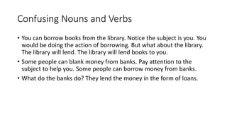 Confusing Nouns and Verbs
• You can borrow books from the library. Notice the subject is you. You
would be doing the action of borrowing. But what about the library.
The library will lend. The library will lend books to you.
• Some people can blank money from banks. Pay attention to the
subject to help you. Some people can borrow money from banks.
• What do the banks do? They lend the money in the form of loans.
 