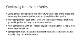 Confusing Nouns and Verbs
• Complement and compliment. These two words are pronounced the
same way, but one is spelled with an e, and the other with an i.
• They complement each other well, which basically means that they
go well together or they complete each other.
• Now compliment with an i means saying something that is really nice
about another person.
• complement with an e and compliment with an i are both verbs but
actually they can also be nouns.
 