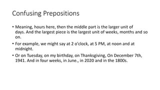 Confusing Prepositions
• Meaning, hours here, then the middle part is the larger unit of
days. And the largest piece is the largest unit of weeks, months and so
on.
• For example, we might say at 2 o'clock, at 5 PM, at noon and at
midnight.
• Or on Tuesday, on my birthday, on Thanksgiving, On December 7th,
1941. And in four weeks, in June., in 2020 and in the 1800s.
 