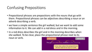 Confusing Prepositions
• Prepositional phrases are prepositions with the nouns that go with
them. Prepositional phrases can be adjectives describing a noun or an
adverb describing a verb.
• we have a simple sentence the girl walked, but we want to add some
information to it. We can add in a red dress and in the morning.
• In a red dress describes the girl and in the morning describes when
she walked. To be clear, place the prepositional phrase next to its
noun or verb.
 