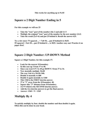 This works for anything up to 9x10!


Square a 2 Digit Number Ending in 5

For this example we will use 25

   •   Take the "tens" part of the number (the 2 and add 1)=3
   •   Multiply the original "tens" part of the number by the new number (2x3)
   •   Take the result (2x3=6) and put 25 behind it. Result the answer 625.

Try a few more 75 squared ... = 7x8=56 ... put 25 behind it is 5625.
55 squared = 5x6=30 ... put 25 behind it ... is 3025. Another easy one! Practice it on
paper first!




Square 2 Digit Number: UP-DOWN Method
Square a 2 Digit Number, for this example 37:

   •   Look for the nearest 10 boundary
   •   In this case up 3 from 37 to 40.
   •   Since you went UP 3 to 40 go DOWN 3 from 37 to 34.
   •   Now mentally multiply 34x40
   •   The way I do it is 34x10=340;
   •   Double it mentally to 680
   •   Double it again mentally to 1360
   •   This 1360 is the FIRST interim answer.
   •   37 is "3" away from the 10 boundary 40.
   •   Square this "3" distance from 10 boundary.
   •   3x3=9 which is the SECOND interim answer.
   •   Add the two interim answers to get the final answer.
   •   Answer: 1360 + 9 = 1369

Multiply By 4

To quickly multiply by four, double the number and then double it again.
Often this can be done in your head.
 