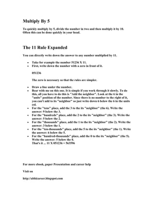 Multiply By 5
To quickly multiply by 5, divide the number in two and then multiply it by 10.
Often this can be done quickly in your head.




The 11 Rule Expanded
You can directly write down the answer to any number multiplied by 11.

   •   Take for example the number 51236 X 11.
   •   First, write down the number with a zero in front of it.

       051236

       The zero is necessary so that the rules are simpler.

   •   Draw a line under the number.
   •   Bear with me on this one. It is simple if you work through it slowly. To do
       this, all you have to do this is "Add the neighbor". Look at the 6 in the
       "units" position of the number. Since there is no number to the right of it,
       you can't add to its "neighbor" so just write down 6 below the 6 in the units
       col.
   •   For the "tens" place, add the 3 to the its "neighbor" (the 6). Write the
       answer: 9 below the 3.
   •   For the "hundreds" place, add the 2 to the its "neighbor" (the 3). Write the
       answer: 5 below the 2.
   •   For the "thousands" place, add the 1 to the its "neighbor" (the 2). Write the
       answer: 3 below the 1.
   •   For the "ten-thousands" place, add the 5 to the its "neighbor" (the 1). Write
       the answer: 6 below the 5.
   •   For the "hundred-thousands" place, add the 0 to the its "neighbor" (the 5).
       Write the answer: 5 below the 0.
       That's it ... 11 X 051236 = 563596




For more ebook, paper Presentation and career help

Visit on

http://abhicareer.blogspot.com
 
