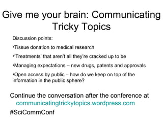 Give me your brain: Communicating
          Tricky Topics
  Discussion points:
  •Tissue donation to medical research
  •‘Treatments’ that aren’t all they’re cracked up to be
  •Managing expectations – new drugs, patents and approvals
  •Open access by public – how do we keep on top of the
  information in the public sphere?


 Continue the conversation after the conference at
   communicatingtrickytopics.wordpress.com
 #SciCommConf
 