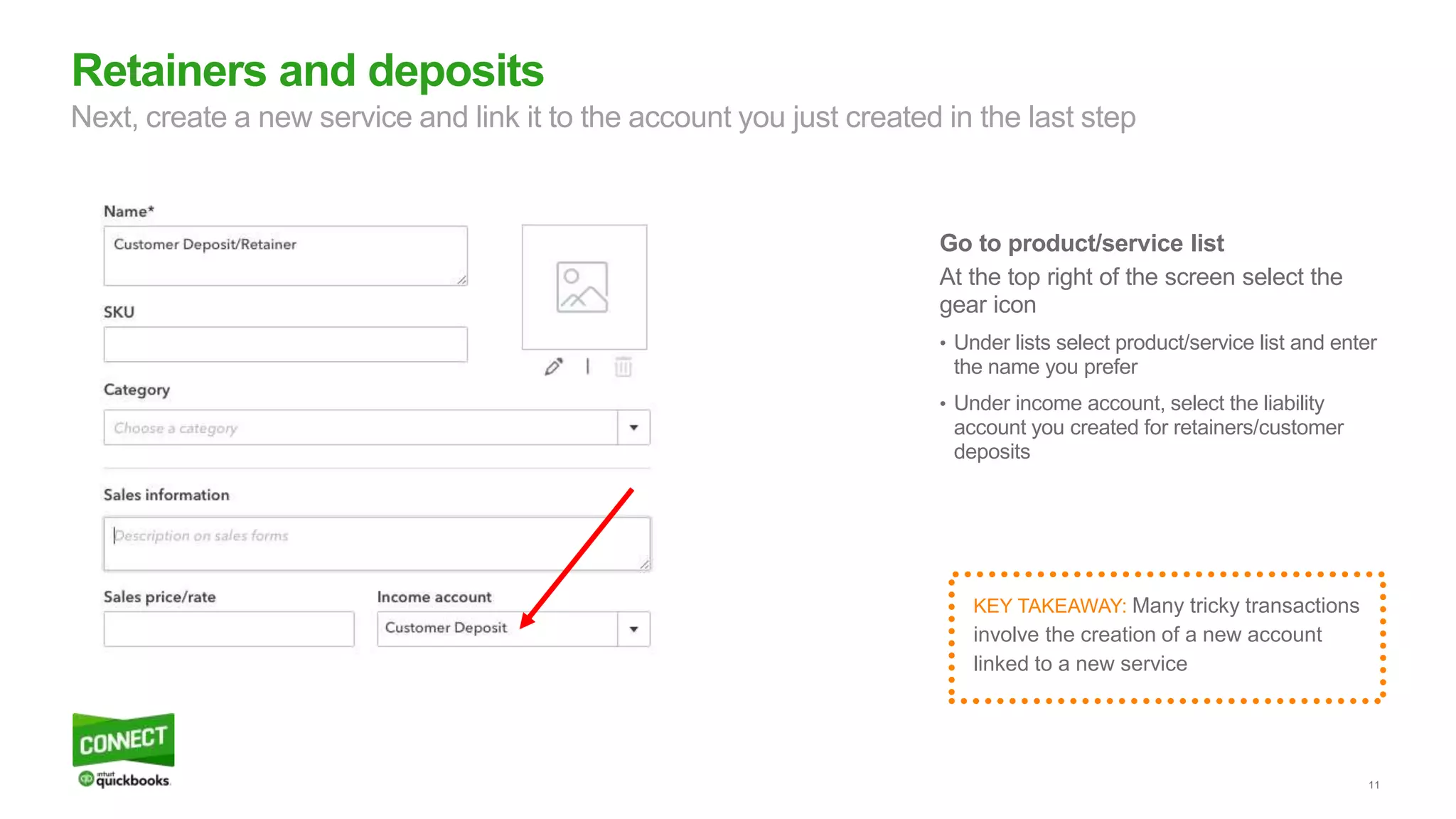 11
Go to product/service list
At the top right of the screen select the
gear icon
• Under lists select product/service list and enter
the name you prefer
• Under income account, select the liability
account you created for retainers/customer
deposits
Retainers and deposits
Next, create a new service and link it to the account you just created in the last step
KEY TAKEAWAY: Many tricky transactions
involve the creation of a new account
linked to a new service
 