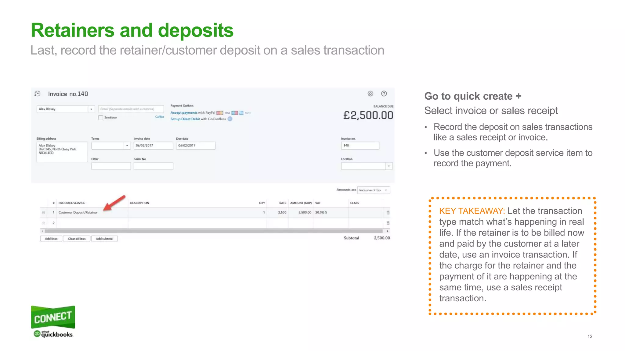 12
Go to quick create +
Select invoice or sales receipt
• Record the deposit on sales transactions
like a sales receipt or invoice.
• Use the customer deposit service item to
record the payment.
Retainers and deposits
Last, record the retainer/customer deposit on a sales transaction
KEY TAKEAWAY: Let the transaction
type match what’s happening in real
life. If the retainer is to be billed now
and paid by the customer at a later
date, use an invoice transaction. If
the charge for the retainer and the
payment of it are happening at the
same time, use a sales receipt
transaction.
 