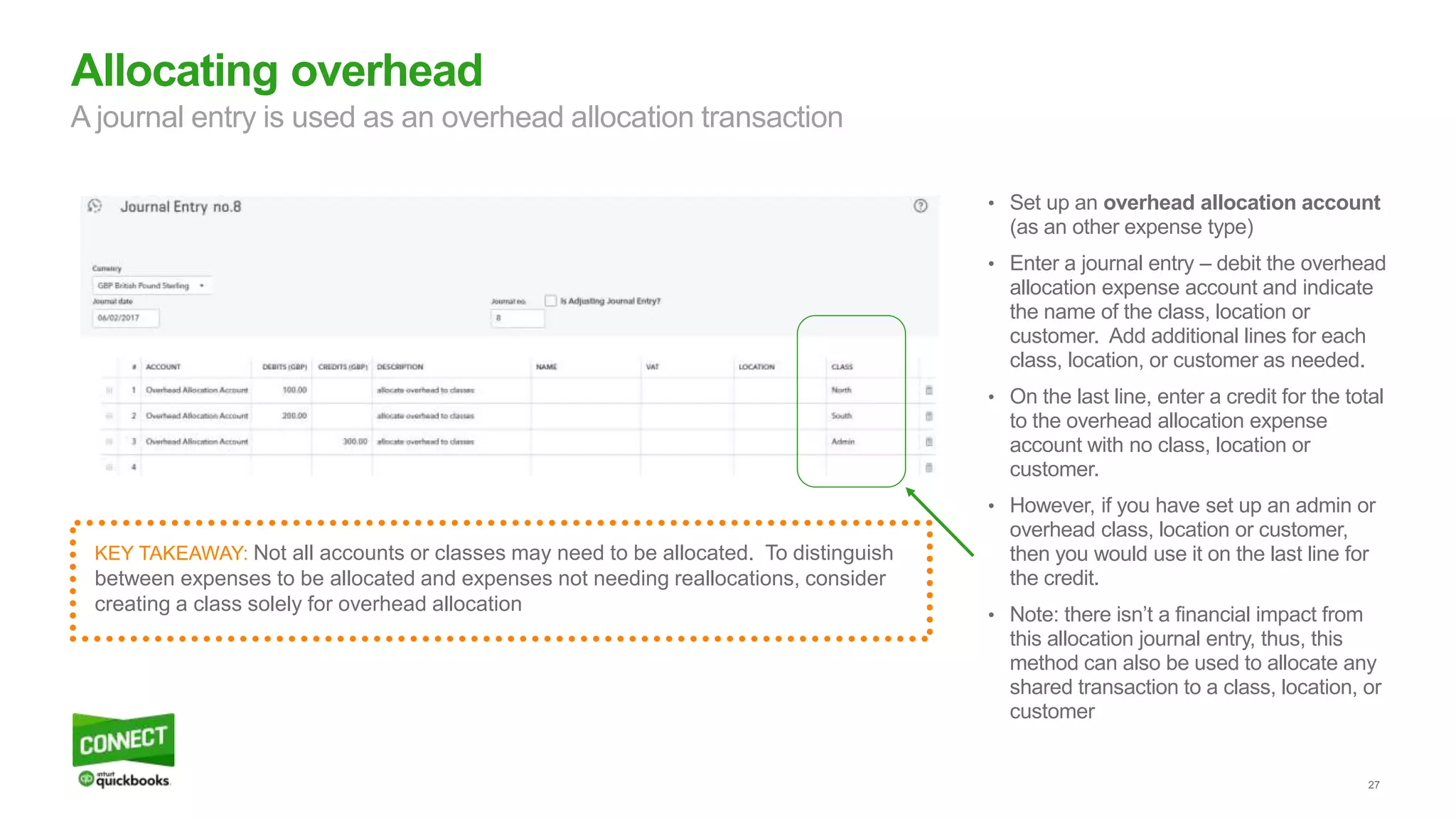 27
• Set up an overhead allocation account
(as an other expense type)
• Enter a journal entry – debit the overhead
allocation expense account and indicate
the name of the class, location or
customer. Add additional lines for each
class, location, or customer as needed.
• On the last line, enter a credit for the total
to the overhead allocation expense
account with no class, location or
customer.
• However, if you have set up an admin or
overhead class, location or customer,
then you would use it on the last line for
the credit.
• Note: there isn’t a financial impact from
this allocation journal entry, thus, this
method can also be used to allocate any
shared transaction to a class, location, or
customer
Allocating overhead
A journal entry is used as an overhead allocation transaction
KEY TAKEAWAY: Not all accounts or classes may need to be allocated. To distinguish
between expenses to be allocated and expenses not needing reallocations, consider
creating a class solely for overhead allocation
 