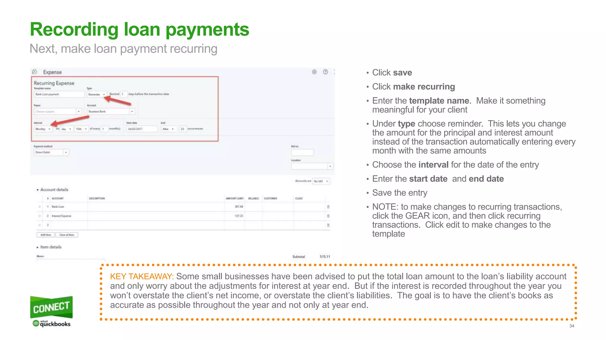 34
• Click save
• Click make recurring
• Enter the template name. Make it something
meaningful for your client
• Under type choose reminder. This lets you change
the amount for the principal and interest amount
instead of the transaction automatically entering every
month with the same amounts
• Choose the interval for the date of the entry
• Enter the start date and end date
• Save the entry
• NOTE: to make changes to recurring transactions,
click the GEAR icon, and then click recurring
transactions. Click edit to make changes to the
template
Recording loan payments
Next, make loan payment recurring
KEY TAKEAWAY: Some small businesses have been advised to put the total loan amount to the loan’s liability account
and only worry about the adjustments for interest at year end. But if the interest is recorded throughout the year you
won’t overstate the client’s net income, or overstate the client’s liabilities. The goal is to have the client’s books as
accurate as possible throughout the year and not only at year end.
 