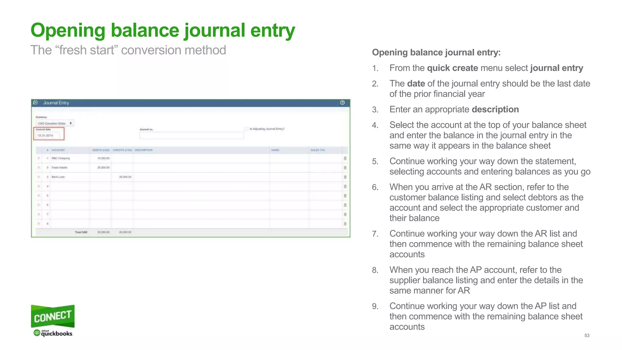53
Opening balance journal entry
The “fresh start” conversion method Opening balance journal entry:
1. From the quick create menu select journal entry
2. The date of the journal entry should be the last date
of the prior financial year
3. Enter an appropriate description
4. Select the account at the top of your balance sheet
and enter the balance in the journal entry in the
same way it appears in the balance sheet
5. Continue working your way down the statement,
selecting accounts and entering balances as you go
6. When you arrive at the AR section, refer to the
customer balance listing and select debtors as the
account and select the appropriate customer and
their balance
7. Continue working your way down the AR list and
then commence with the remaining balance sheet
accounts
8. When you reach the AP account, refer to the
supplier balance listing and enter the details in the
same manner for AR
9. Continue working your way down the AP list and
then commence with the remaining balance sheet
accounts
 