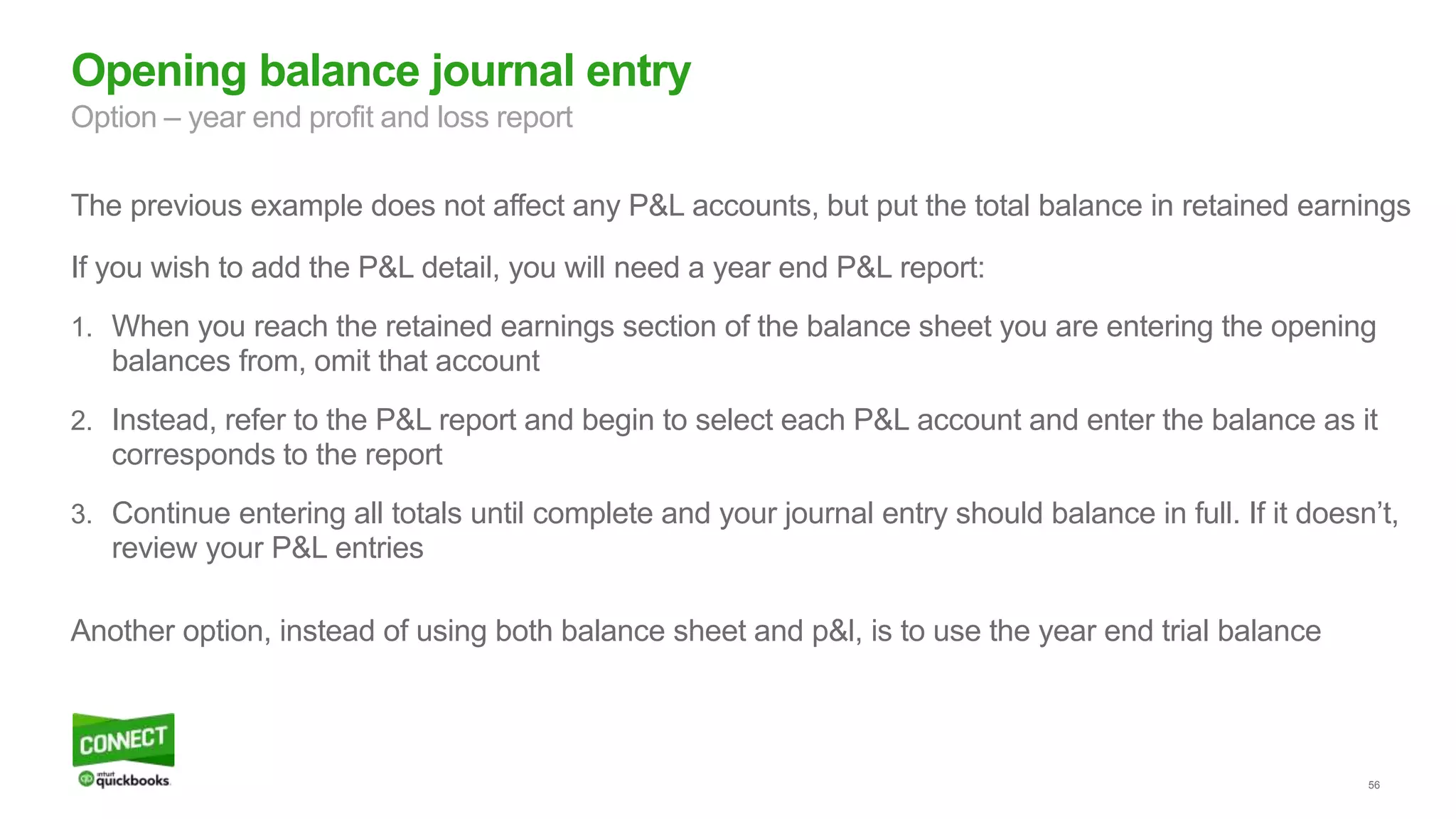 56
Opening balance journal entry
Option – year end profit and loss report
The previous example does not affect any P&L accounts, but put the total balance in retained earnings
If you wish to add the P&L detail, you will need a year end P&L report:
1. When you reach the retained earnings section of the balance sheet you are entering the opening
balances from, omit that account
2. Instead, refer to the P&L report and begin to select each P&L account and enter the balance as it
corresponds to the report
3. Continue entering all totals until complete and your journal entry should balance in full. If it doesn’t,
review your P&L entries
Another option, instead of using both balance sheet and p&l, is to use the year end trial balance
 