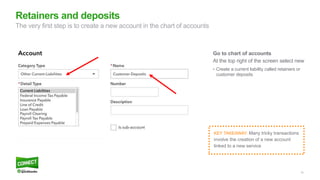 10
Go to chart of accounts
At the top right of the screen select new
• Create a current liability called retainers or
customer deposits
Retainers and deposits
The very first step is to create a new account in the chart of accounts
KEY TAKEAWAY: Many tricky transactions
involve the creation of a new account
linked to a new service
 