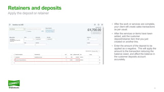 14
• After the work or services are complete,
your client will create sales transactions
as per usual.
• After the services or items have been
added, add the customer
deposit/retainer item that you just
created on another line.
• Enter the amount of the deposit to be
applied as a negative. This will apply the
amount to the transaction reducing the
balance owed, and affect the balance in
the customer deposits account
accurately.
Retainers and deposits
Apply the deposit or retainer
 