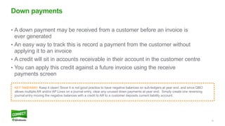 18
• A down payment may be received from a customer before an invoice is
ever generated
• An easy way to track this is record a payment from the customer without
applying it to an invoice
• A credit will sit in accounts receivable in their account in the customer centre
• You can apply this credit against a future invoice using the receive
payments screen
Down payments
KEY TAKEAWAY: Keep it clean! Since it is not good practice to have negative balances on sub-ledgers at year end, and since QBO
allows multiple AR and/or AP Lines on a journal entry, clear any unused down payments at year end. Simply create one reversing
journal entry moving the negative balances with a credit to AR to a customer deposits current liability account.
 