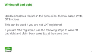 20
QBOA includes a feature in the accountant toolbox called Write
Off Invoices
This can be used if you are not VAT registered
If you are VAT registered use the following steps to write off
bad debt and claim back sales tax at the same time
Writing off bad debt
 