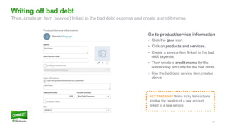 23
Go to product/service information
• Click the gear icon.
• Click on products and services.
• Create a service item linked to the bad
debt expense.
• Then create a credit memo for the
outstanding amounts for the bad debts.
• Use the bad debt service item created
above
Writing off bad debt
Then, create an item (service) linked to the bad debt expense and create a credit memo
KEY TAKEAWAY: Many tricky transactions
involve the creation of a new account
linked to a new service
 
