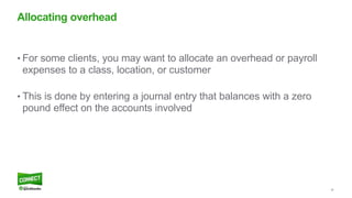 26
• For some clients, you may want to allocate an overhead or payroll
expenses to a class, location, or customer
• This is done by entering a journal entry that balances with a zero
pound effect on the accounts involved
Allocating overhead
 