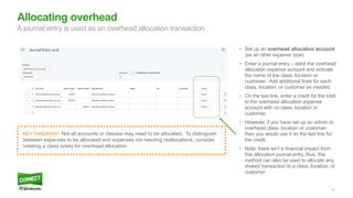 27
• Set up an overhead allocation account
(as an other expense type)
• Enter a journal entry – debit the overhead
allocation expense account and indicate
the name of the class, location or
customer. Add additional lines for each
class, location, or customer as needed.
• On the last line, enter a credit for the total
to the overhead allocation expense
account with no class, location or
customer.
• However, if you have set up an admin or
overhead class, location or customer,
then you would use it on the last line for
the credit.
• Note: there isn’t a financial impact from
this allocation journal entry, thus, this
method can also be used to allocate any
shared transaction to a class, location, or
customer
Allocating overhead
A journal entry is used as an overhead allocation transaction
KEY TAKEAWAY: Not all accounts or classes may need to be allocated. To distinguish
between expenses to be allocated and expenses not needing reallocations, consider
creating a class solely for overhead allocation
 