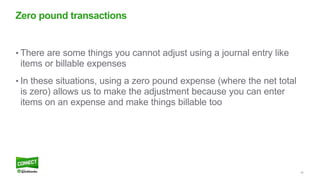 29
• There are some things you cannot adjust using a journal entry like
items or billable expenses
• In these situations, using a zero pound expense (where the net total
is zero) allows us to make the adjustment because you can enter
items on an expense and make things billable too
Zero pound transactions
 