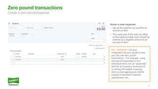 30
Issue a new expense
• Set up the expense as usual for an
account or item
• The credit part of the entry (to offset
so the expense totals zero) should be
entered as a negative amount to an
account or item.
Zero pound transactions
Create a zero pound expense
KEY TAKEAWAY: Let your
imagination be your guide to how
you can use zero pound
transactions. For example, using
zero pound expenses to turn
individual items into an “assembly”
item for an inventory workaround,
or writing off multiple inventory
items to damaged goods COGS
instead of standard inventory
adjustments, etc.
 