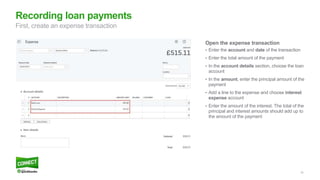 33
Open the expense transaction
• Enter the account and date of the transaction
• Enter the total amount of the payment
• In the account details section, choose the loan
account
• In the amount, enter the principal amount of the
payment
• Add a line to the expense and choose interest
expense account
• Enter the amount of the interest. The total of the
principal and interest amounts should add up to
the amount of the payment
Recording loan payments
First, create an expense transaction
 