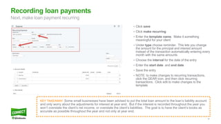 34
• Click save
• Click make recurring
• Enter the template name. Make it something
meaningful for your client
• Under type choose reminder. This lets you change
the amount for the principal and interest amount
instead of the transaction automatically entering every
month with the same amounts
• Choose the interval for the date of the entry
• Enter the start date and end date
• Save the entry
• NOTE: to make changes to recurring transactions,
click the GEAR icon, and then click recurring
transactions. Click edit to make changes to the
template
Recording loan payments
Next, make loan payment recurring
KEY TAKEAWAY: Some small businesses have been advised to put the total loan amount to the loan’s liability account
and only worry about the adjustments for interest at year end. But if the interest is recorded throughout the year you
won’t overstate the client’s net income, or overstate the client’s liabilities. The goal is to have the client’s books as
accurate as possible throughout the year and not only at year end.
 