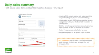 37
• Create a POS or cash register daily sales report (this
may be less frequent, but it is best entered daily).
• Create sales items in QBO that represent the items or
categories of sales your client wants to track sales on
and report on.
• Link the items to appropriate sales accounts (you may
have to create an item for discounts or coupons)
• Select the appropriate default sales tax code
• Repeat these steps for all items in the POS report
Daily sales summary
First, create sales items in QBO that matches the daily POS report
KEY TAKEAWAY: Use the client’s POS report as your
guide to create the items and template they can
simply populate
 