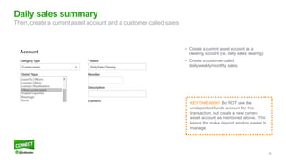 38
• Create a current asset account as a
clearing account (i.e. daily sales clearing)
• Create a customer called
daily/weekly/monthly sales.
Daily sales summary
Then, create a current asset account and a customer called sales
KEY TAKEAWAY: Do NOT use the
undeposited funds account for this
transaction, but create a new current
asset account as mentioned above. This
keeps the make deposit window easier to
manage.
 