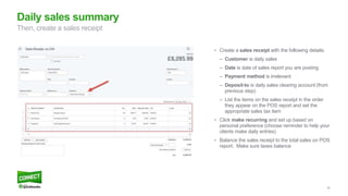 39
• Create a sales receipt with the following details:
– Customer is daily sales
– Date is date of sales report you are posting
– Payment method is irrelevant
– Deposit-to is daily sales clearing account (from
previous step)
– List the items on the sales receipt in the order
they appear on the POS report and set the
appropriate sales tax item
• Click make recurring and set up based on
personal preference (choose reminder to help your
clients make daily entries)
• Balance the sales receipt to the total sales on POS
report. Make sure taxes balance
Daily sales summary
Then, create a sales receipt
 