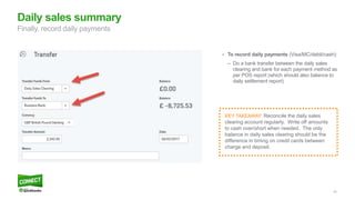 40
• To record daily payments (Visa/MC/debit/cash):
– Do a bank transfer between the daily sales
clearing and bank for each payment method as
per POS report (which should also balance to
daily settlement report)
Daily sales summary
Finally, record daily payments
KEY TAKEAWAY: Reconcile the daily sales
clearing account regularly. Write off amounts
to cash over/short when needed. The only
balance in daily sales clearing should be the
difference in timing on credit cards between
charge and deposit.
 