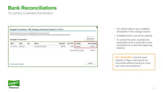 47
Bank Reconciliations
To correct a deleted transaction
• You will be able to see a deleted
transaction in the change column.
• A deleted action cannot be opened.
• To correct the error, recreate the
transaction and re-reconcile for the
transaction to correct the beginning
balance
KEY TAKEAWAY: Use the bank
register to flag a transaction as
reconciled without having to undo
and redo reconciliations.
 