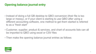 51
• Instead of doing a full QB desktop to QBO conversion (their file is too
large or messy), or if your client is starting to use QBO after using a
different accounting software, one method to get them started is referred
to as a “fresh start”
• Customer, supplier, product & services, and chart of accounts lists can all
be imported to QBO using excel or CSV files
• Then make the opening balance journal entries as follows
Opening balance journal entry
 