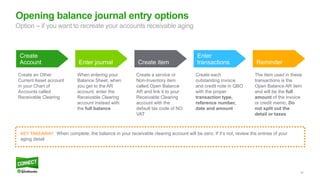 54
Opening balance journal entry options
Create
Account Enter journal Create item
Enter
transactions Reminder
Create an Other
Current Asset account
in your Chart of
Accounts called
Receivable Clearing
When entering your
Balance Sheet, when
you get to the AR
account, enter the
Receivable Clearing
account instead with
the full balance
Create a service or
Non-Inventory item
called Open Balance
AR and link it to your
Receivable Clearing
account with the
default tax code of NO
VAT
Create each
outstanding invoice
and credit note in QBO
with the proper
transaction type,
reference number,
date and amount
The item used in these
transactions is the
Open Balance AR item
and will be the full
amount of the invoice
or credit memo. Do
not split out the
detail or taxes
KEY TAKEAWAY: When complete, the balance in your receivable clearing account will be zero. If it’s not, review the entries of your
aging detail.
Option – if you want to recreate your accounts receivable aging
 