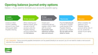 55
Opening balance journal entry options
Create
Account Enter journal
Enter
transactions Reminder Review
Create an Other
Current Liabilities
account in your Chart
of Accounts called
Payable Clearing
When entering your
Balance Sheet, when
you get to the AP
account, enter the
Payable Clearing
account instead with
the full balance
Create each
outstanding bill and
supplier credit in QBO
with the proper
transaction type,
reference number,
date and amount
Post the full amount
of the bill or supplier
credit directly to the
Payable Clearing
account you created.
Do not split out the
detail or taxes
When complete, the
balance in your
Payable Clearing
account will be zero. If
it’s not, review the
entries of your aging
detail
KEY TAKEAWAY: Since accounts payable transactions can be posted directly to an account, you do not need to create a new account
and link it to a new service
Option – if you want to recreate your accounts payable aging
 