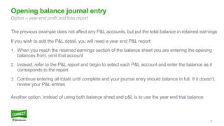 56
Opening balance journal entry
Option – year end profit and loss report
The previous example does not affect any P&L accounts, but put the total balance in retained earnings
If you wish to add the P&L detail, you will need a year end P&L report:
1. When you reach the retained earnings section of the balance sheet you are entering the opening
balances from, omit that account
2. Instead, refer to the P&L report and begin to select each P&L account and enter the balance as it
corresponds to the report
3. Continue entering all totals until complete and your journal entry should balance in full. If it doesn’t,
review your P&L entries
Another option, instead of using both balance sheet and p&l, is to use the year end trial balance
 