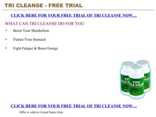 TRI CLEANSE - FREE TRIAL   CLICK HERE FOR YOUR FREE TRIAL OF TRI CLEANSE NOW… CLICK HERE FOR YOUR FREE TRIAL OF TRI CLEANSE NOW… Offer is valid in United States Only WHAT CAN TRI CLEANSE DO FOR YOU ,[object Object],[object Object],[object Object]