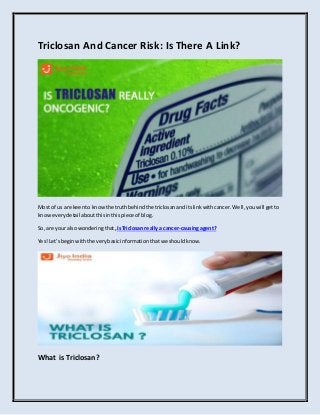 Triclosan And Cancer Risk: Is There A Link?
Most of us are keento knowthe truthbehindthe triclosananditslinkwithcancer.Well,youwill getto
knoweverydetail aboutthisinthispiece of blog.
So,are your alsowonderingthat,IsTriclosan reallya cancer-causingagent?
Yes!Let’sbeginwiththe verybasicinformationthatwe shouldknow.
What is Triclosan?
 