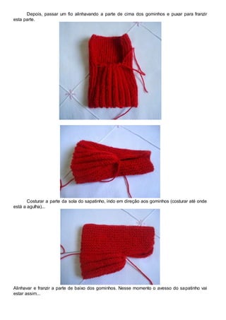 Depois, passar um fio alinhavando a parte de cima dos gominhos e puxar para franzir
esta parte.
Costurar a parte da sola do sapatinho, indo em direção aos gominhos (costurar até onde
está a agulha)...
Alinhavar e franzir a parte de baixo dos gominhos. Nesse momento o avesso do sapatinho vai
estar assim...
 