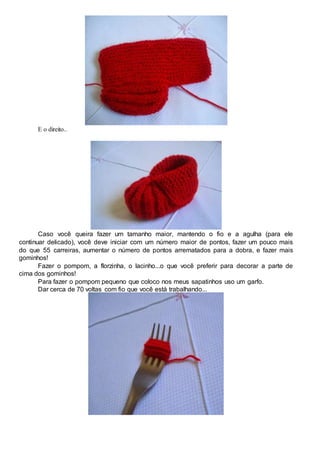 E o direito..
Caso você queira fazer um tamanho maior, mantendo o fio e a agulha (para ele
continuar delicado), você deve iniciar com um número maior de pontos, fazer um pouco mais
do que 55 carreiras, aumentar o número de pontos arrematados para a dobra, e fazer mais
gominhos!
Fazer o pompom, a florzinha, o lacinho...o que você preferir para decorar a parte de
cima dos gominhos!
Para fazer o pompom pequeno que coloco nos meus sapatinhos uso um garfo.
Dar cerca de 70 voltas com fio que você está trabalhando...
 