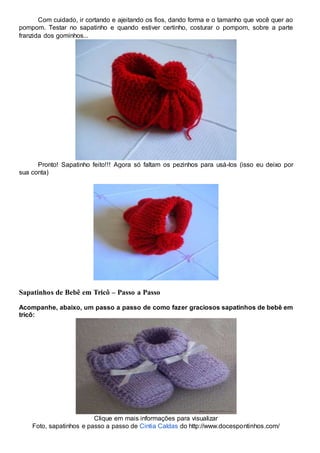 Com cuidado, ir cortando e ajeitando os fios, dando forma e o tamanho que você quer ao
pompom. Testar no sapatinho e quando estiver certinho, costurar o pompom, sobre a parte
franzida dos gominhos...
Pronto! Sapatinho feito!!! Agora só faltam os pezinhos para usá-los (isso eu deixo por
sua conta)
Sapatinhos de Bebê em Tricô – Passo a Passo
Acompanhe, abaixo, um passo a passo de como fazer graciosos sapatinhos de bebê em
tricô:
Clique em mais informações para visualizar
Foto, sapatinhos e passo a passo de Cintia Caldas do http://www.docespontinhos.com/
 
