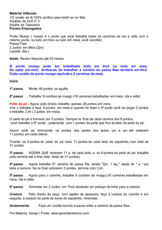 Material Utilizado
1/2 novelo de lã 100% acrílico para bebê na cor lilás
Agulhas de tricô nº 3
Agulha de Tapeçaria
Pontos Empregados
Ponto Musgo ( musgo é o ponto que você trabalha todas as carreiras de ida e volta com o
mesmo ponto, ou tudo em trico ou tudo em meia, você escolhe)
Passa Fitas
2 Juntos em Meia (2jm)
Laçada (laç.)
Idade: Recém Nascido até 03 meses
O ponto musgo pode ser trabalhado todo em tricô ou todo em meia.
Se optar por tricô, lembre-se de trabalhar a carreira do passa fitas também em tricô
Cada cordão de ponto musgo equivale a 2 carreiras de meia.
Início
1º passo Monte 46 pontos na agulha
2º passo Trabalhe 9 cordões de musgo (18 carreiras trabalhadas em meia, ida e volta)
Peito de pé - Agora, pelo direito, trabalhe apenas 28 pontos em meia.
Vire o trabalho e faça 8 pontos em meia e quando for fazer o 9º ponto você vai pegar 2 pontos
e trabalhe 2 jm ( 2 juntos em meia)
O peito do pé é formado por 9 pontos. Sempre no final de cada carreira dos 9 pontos,
você trabalha o 9º ponto , juntamente com 1 pontos da parte que fica do lado do peito do pé.
Assim você vai diminuindo os pontos das partes dos lados, um a um, até restarem
11 pontos em cada lateral.
Ficarão os 9 pontos do peito do pé mais 11 pontos de cada lado do sapatinho, num total de
31 pontos
3º passo AGORA QUE restaram 11 p. de cada lado, e os 9 pontos do peito do pé, trabalhe
esta carreira até o final dela (total de 31 pontos)
4º passo Agora trabalhe 01 carreira de passa fita, sendo *2jm, 1 laç.* repita de * a * por
toda a carreira. Se no final sobrarem 3 pontos, termine com 3 jm.
5º passo Agora para o caninho, trabalhe 9 cordões de musgo.(18 carreiras trabalhadas em
meia, ida e volta)
6º passo Arremate em 2 Juntos em Tricô deixando um pedaço de linha para a costura.
Costura Pelo direito da peça, com agulha de tapeçaria, faça a costura do caninho e em
seguida, a costura da parte de baixo do sapatinho. Arremate.
Acabamento Faça um cordão torcido e passe entre a carreira de passa fitas.
Por Malanny Serejo / Fonte: www.aprendendotrico.com
 