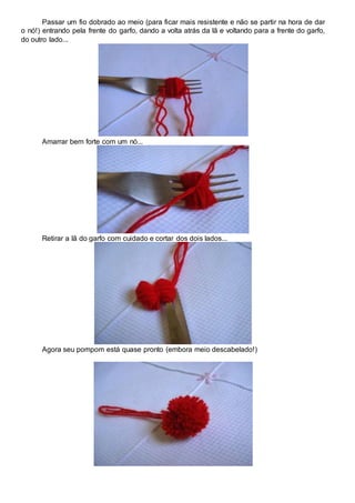 Passar um fio dobrado ao meio (para ficar mais resistente e não se partir na hora de dar
o nó!) entrando pela frente do garfo, dando a volta atrás da lã e voltando para a frente do garfo,
do outro lado...
Amarrar bem forte com um nó...
Retirar a lã do garfo com cuidado e cortar dos dois lados...
Agora seu pompom está quase pronto (embora meio descabelado!)
 