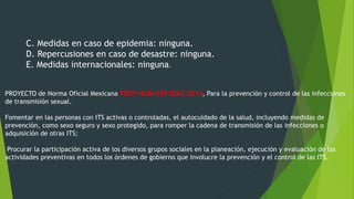 C. Medidas en caso de epidemia: ninguna.
D. Repercusiones en caso de desastre: ninguna.
E. Medidas internacionales: ninguna.
PROYECTO de Norma Oficial Mexicana PROY-NOM-039-SSA2-2014, Para la prevención y control de las infecciones
de transmisión sexual.
Fomentar en las personas con ITS activas o controladas, el autocuidado de la salud, incluyendo medidas de
prevención, como sexo seguro y sexo protegido, para romper la cadena de transmisión de las infecciones o
adquisición de otras ITS;
Procurar la participación activa de los diversos grupos sociales en la planeación, ejecución y evaluación de las
actividades preventivas en todos los órdenes de gobierno que involucre la prevención y el control de las ITS.
 