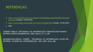 REFERENCIAS:
 http://www.facmed.unam.mx/deptos/microbiologia/parasitologia/tricomoni
asis.html visitado: 19/04/2016
 http://www.scielo.org.co/pdf/iat/v27n2/v27n2a07.pdf visitado: 19/04/2016
 OMS
ROMERO CABELLO. TRICOMONAS. EN: MICROBIOLOGÍA Y PARASITOLOGÍA HUMANA.
EDITORIAL MEDICA PANAMERICANA. 2006. México. D.F. p.400
MICROBIOLOGÍA MEDICA – SHERRIS. . TRICOMONAS. EN: MICROBIOLOGÍA AUTOR: RYA
EDITORIAL: MCGRAW-HILL INTERAMERICANA . AÑO: 2005. USA p.480
 