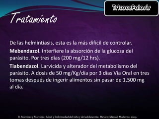 De las helmintiasis, esta es la más difícil de controlar.
Mebendazol. Interfiere la absorción de la glucosa del
parásito. Por tres días (200 mg/12 hrs).
Tiabendazol. Larvicida y alterador del metabolismo del
parásito. A dosis de 50 mg/Kg/día por 3 días Vía Oral en tres
tomas después de ingerir alimentos sin pasar de 1,500 mg
al día.

R. Martínez y Martínez. Salud y Enfermedad del niño y del adolescente. México: Manual Moderno; 2009.

 