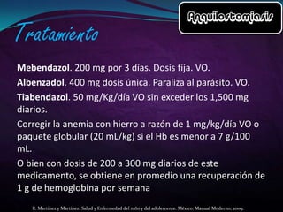 Mebendazol. 200 mg por 3 días. Dosis fija. VO.
Albenzadol. 400 mg dosis única. Paraliza al parásito. VO.
Tiabendazol. 50 mg/Kg/día VO sin exceder los 1,500 mg
diarios.
Corregir la anemia con hierro a razón de 1 mg/kg/día VO o
paquete globular (20 mL/kg) si el Hb es menor a 7 g/100
mL.
O bien con dosis de 200 a 300 mg diarios de este
medicamento, se obtiene en promedio una recuperación de
1 g de hemoglobina por semana
R. Martínez y Martínez. Salud y Enfermedad del niño y del adolescente. México: Manual Moderno; 2009.

 