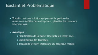 Existant et Problématique
 Tricolis : est une solution qui permet la gestion des
ressources mobiles des entreprises , planifier les livraisons
interventions.
 Avantages :
Planification de la flotte itinérante en temps réel.
Optimisation des tournées.
Traçabilité et suivi instantané du processus mobile.
 