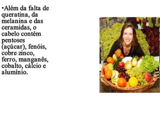 •Além da falta de
queratina, da
melanina e das
ceramidas, o
cabelo contém
pentoses
(açúcar), fenóis,
cobre zinco,
ferro, manganês,
cobalto, cálcio e
alumínio.

 