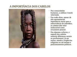 A IMPORTÂNCIA DOS CABELOS
• Nas comunidades
humanas, a estética é muito
valorizada.
• Em razão disso, apesar de
não apresentarem
importância maior para a
sobrevivência do indivíduo,
os cabelos têm valor
indiscutível como
ornamento pessoal.
• Em algumas culturas, o
aspecto dos cabelos
assinala diferenças sociais
ou profissionais; já em
outras, atende a exigências
religiosas ou até mesmo a
posicionamentos políticos.

 